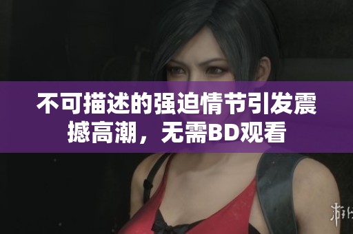 不可描述的强迫情节引发震撼高潮，无需BD观看