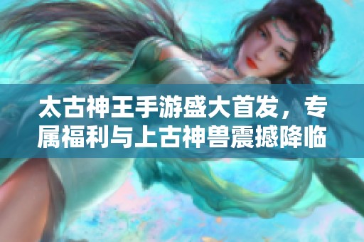 太古神王手游盛大首发，专属福利与上古神兽震撼降临，精彩不停！