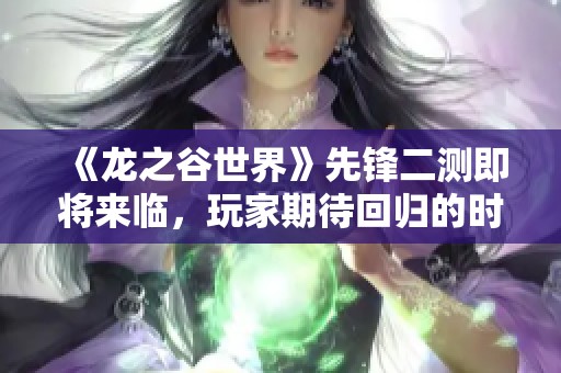 《龙之谷世界》先锋二测即将来临，玩家期待回归的时刻终于到来！