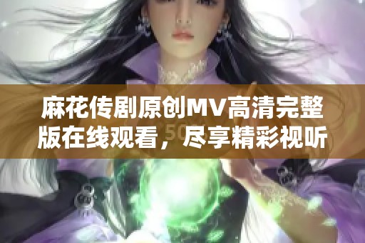 麻花传剧原创MV高清完整版在线观看，尽享精彩视听盛宴