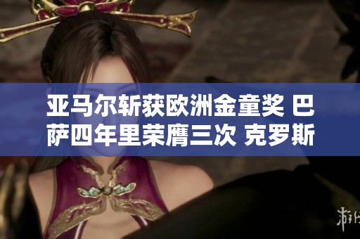 亚马尔斩获欧洲金童奖 巴萨四年里荣膺三次 克罗斯与邦马蒂同问鼎荣耀