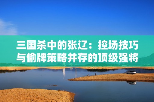 三国杀中的张辽：控场技巧与偷牌策略并存的顶级强将能力揭秘