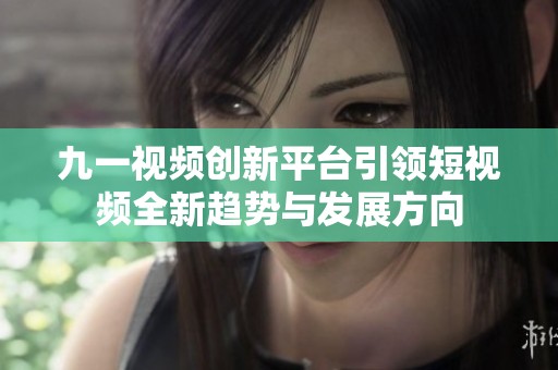 九一视频创新平台引领短视频全新趋势与发展方向