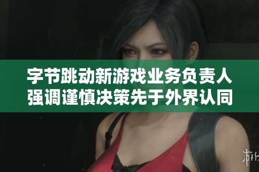 字节跳动新游戏业务负责人强调谨慎决策先于外界认同的重要性