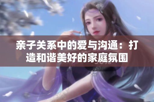 亲子关系中的爱与沟通：打造和谐美好的家庭氛围