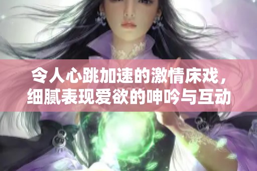 令人心跳加速的激情床戏，细腻表现爱欲的呻吟与互动