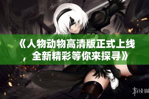 《人物动物高清版正式上线，全新精彩等你来探寻》