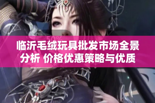 临沂毛绒玩具批发市场全景分析 价格优惠策略与优质货源推荐