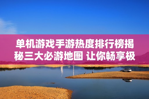 单机游戏手游热度排行榜揭秘三大必游地图 让你畅享极致游戏体验