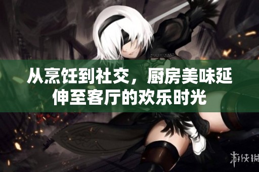 从烹饪到社交，厨房美味延伸至客厅的欢乐时光