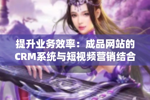 提升业务效率：成品网站的CRM系统与短视频营销结合策略