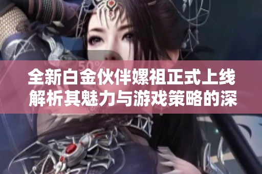 全新白金伙伴嫘祖正式上线 解析其魅力与游戏策略的深度分析