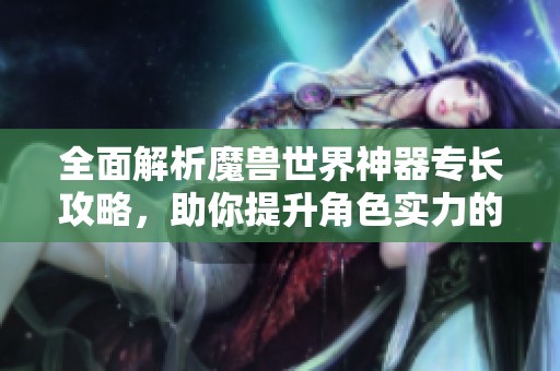 全面解析魔兽世界神器专长攻略，助你提升角色实力的全方位指南