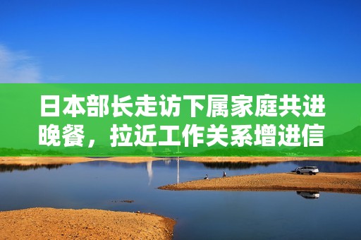 日本部长走访下属家庭共进晚餐，拉近工作关系增进信任