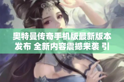 奥特曼传奇手机版最新版本发布 全新内容震撼来袭 引领游戏潮流