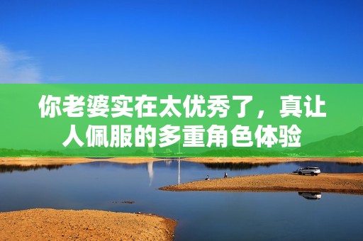 你老婆实在太优秀了，真让人佩服的多重角色体验