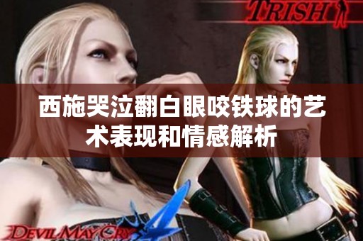 西施哭泣翻白眼咬铁球的艺术表现和情感解析