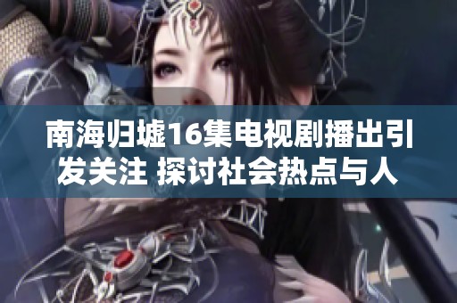 南海归墟16集电视剧播出引发关注 探讨社会热点与人性反思的结合