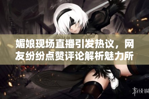 媚娘现场直播引发热议，网友纷纷点赞评论解析魅力所在