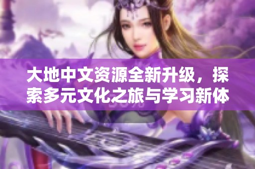 大地中文资源全新升级，探索多元文化之旅与学习新体验
