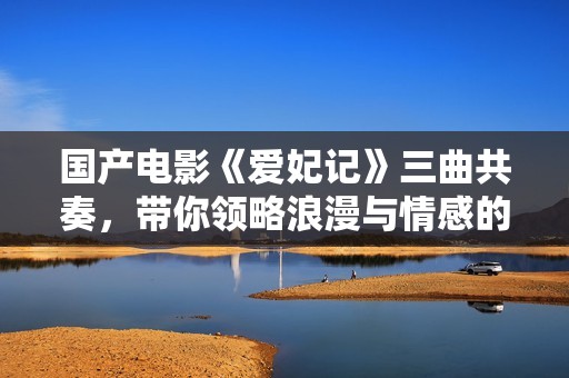 国产电影《爱妃记》三曲共奏，带你领略浪漫与情感的交响乐