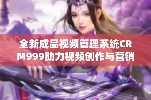 全新成品视频管理系统CRM999助力视频创作与营销提升
