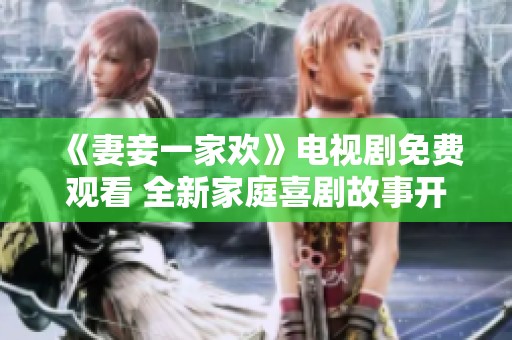 《妻妾一家欢》电视剧免费观看 全新家庭喜剧故事开启精彩旅程