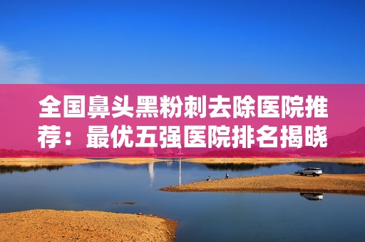 全国鼻头黑粉刺去除医院推荐：最优五强医院排名揭晓，助你告别粉刺困扰
