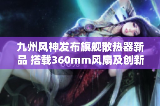九州风神发布旗舰散热器新品 搭载360mm风扇及创新磁吸显示屏温控技术