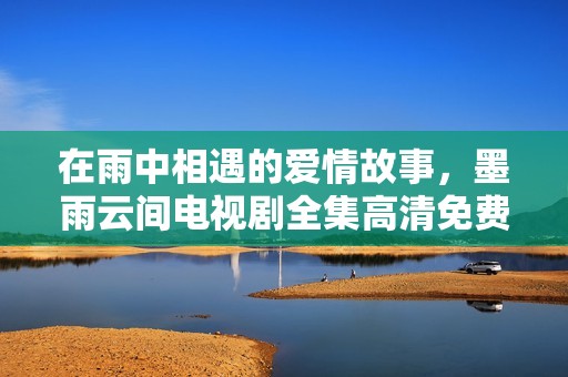 在雨中相遇的爱情故事，墨雨云间电视剧全集高清免费观赏