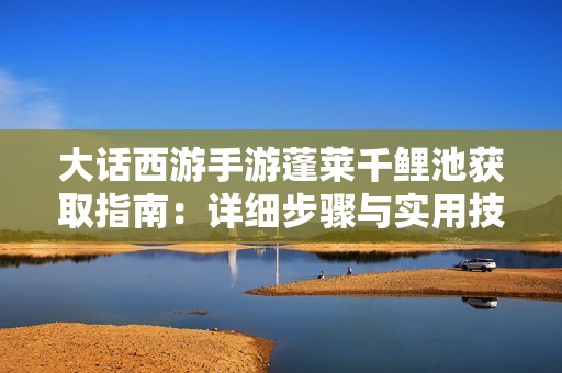 大话西游手游蓬莱千鲤池获取指南：详细步骤与实用技巧全方位解析