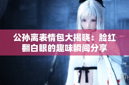 公孙离表情包大揭晓：脸红翻白眼的趣味瞬间分享