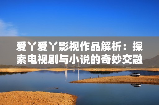 爱丫爱丫影视作品解析：探索电视剧与小说的奇妙交融之旅