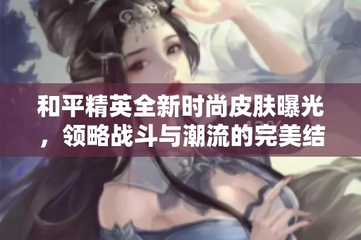 和平精英全新时尚皮肤曝光，领略战斗与潮流的完美结合之旅