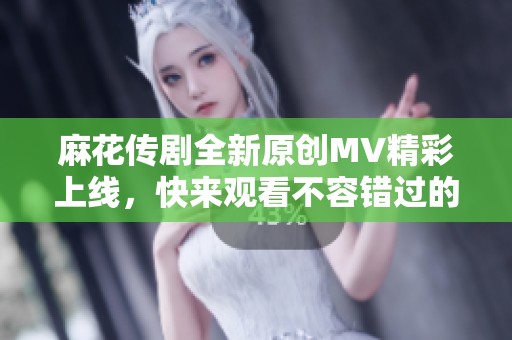 麻花传剧全新原创MV精彩上线，快来观看不容错过的表演！