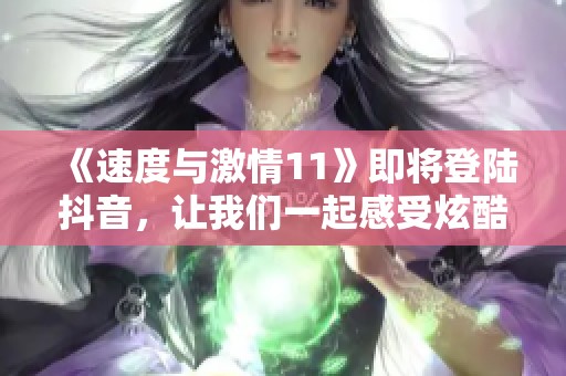 《速度与激情11》即将登陆抖音，让我们一起感受炫酷赛车与热血冒险的精彩瞬间