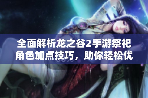 全面解析龙之谷2手游祭祀角色加点技巧，助你轻松优化游戏体验