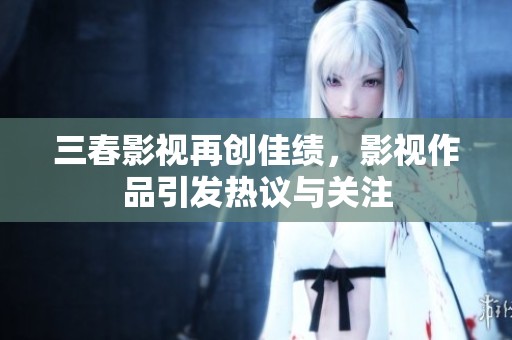 三春影视再创佳绩，影视作品引发热议与关注