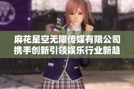 麻花星空无限传媒有限公司携手创新引领娱乐行业新趋势