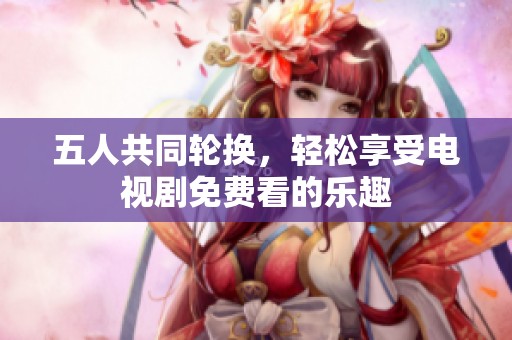 五人共同轮换，轻松享受电视剧免费看的乐趣