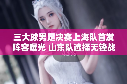 三大球男足决赛上海队首发阵容曝光 山东队选择无锋战略备战精彩对决