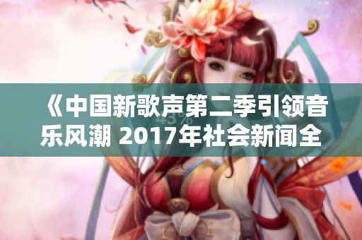 《中国新歌声第二季引领音乐风潮 2017年社会新闻全景观察》