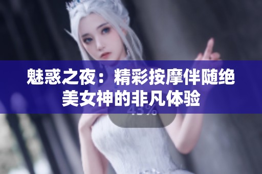 魅惑之夜：精彩按摩伴随绝美女神的非凡体验