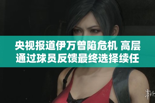 央视报道伊万曾陷危机 高层通过球员反馈最终选择续任教练一职