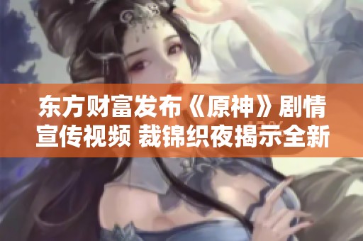 东方财富发布《原神》剧情宣传视频 裁锦织夜揭示全新故事内容与角色魅力