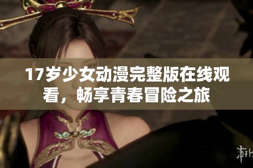 17岁少女动漫完整版在线观看，畅享青春冒险之旅
