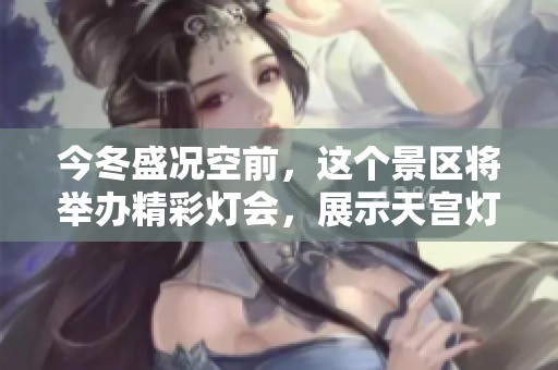 今冬盛况空前，这个景区将举办精彩灯会，展示天宫灯组与深厚文化底蕴，邀您共赏灯火辉煌