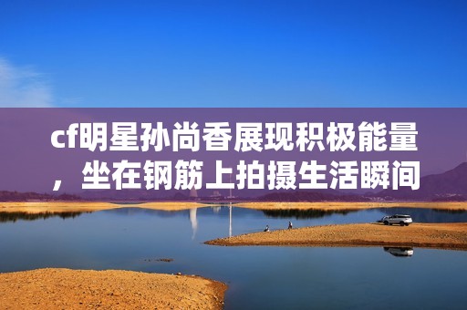 cf明星孙尚香展现积极能量，坐在钢筋上拍摄生活瞬间引发热议