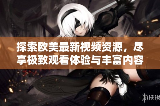 探索欧美最新视频资源，尽享极致观看体验与丰富内容