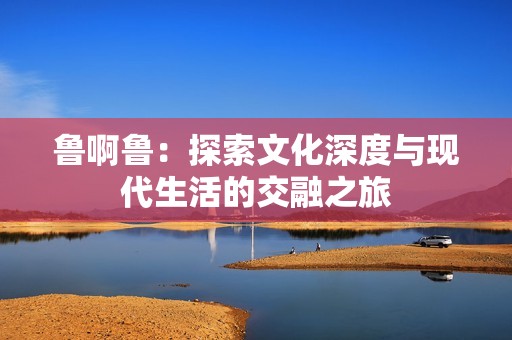 鲁啊鲁：探索文化深度与现代生活的交融之旅